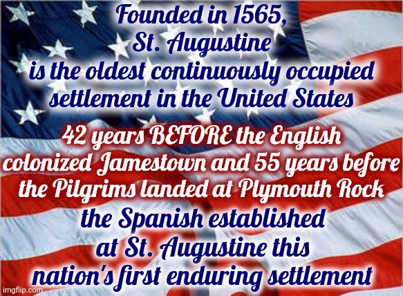 You Don't Know As Much As You Think You Know.  Educate YOURSELF Because Nobody Else Will | Founded in 1565,
St. Augustine
is the oldest continuously occupied settlement in the United States; 42 years BEFORE the English colonized Jamestown and 55 years before the Pilgrims landed at Plymouth Rock; the Spanish established at St. Augustine this nation's first enduring settlement | image tagged in usa flag,historical,know your history,educate yourself,information,memes | made w/ Imgflip meme maker