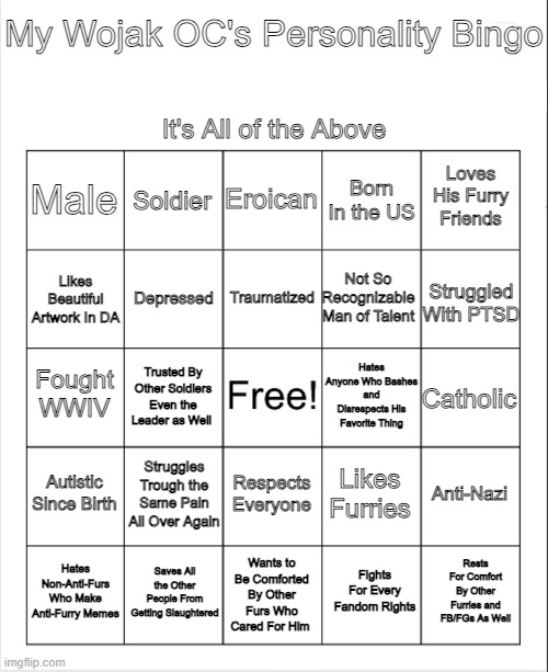 By Wojak OC's Personality In a Bingo. | My Wojak OC's Personality Bingo; It's All of the Above; Eroican; Soldier; Loves His Furry Friends; Male; Born In the US; Traumatized; Likes Beautiful Artwork In DA; Not So Recognizable Man of Talent; Struggled With PTSD; Depressed; Hates Anyone Who Bashes and Disrespects His Favorite Thing; Fought WWIV; Catholic; Trusted By Other Soldiers Even the Leader as Well; Autistic Since Birth; Struggles Trough the Same Pain All Over Again; Anti-Nazi; Likes Furries; Respects Everyone; Hates Non-Anti-Furs Who Make Anti-Furry Memes; Saves All the Other People From Getting Slaughtered; Wants to Be Comforted By Other Furs Who Cared For Him; Rests For Comfort By Other Furries and FB/FGs As Well; Fights For Every Fandom Rights | image tagged in blank bingo,wojak,oc,furry,pro-fandom,soldier | made w/ Imgflip meme maker