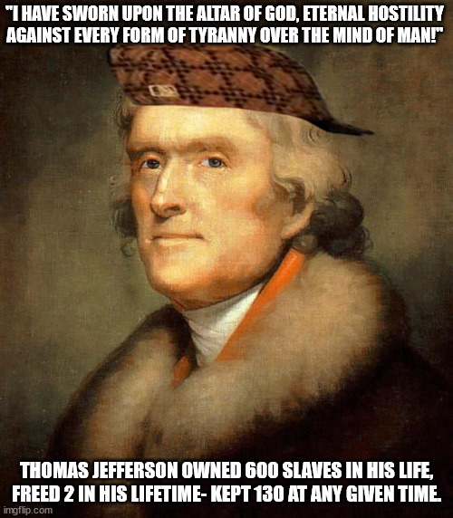 Thomas Jefferson Slaving Hypocrite 01 | "I HAVE SWORN UPON THE ALTAR OF GOD, ETERNAL HOSTILITY
AGAINST EVERY FORM OF TYRANNY OVER THE MIND OF MAN!"; THOMAS JEFFERSON OWNED 600 SLAVES IN HIS LIFE,
FREED 2 IN HIS LIFETIME- KEPT 130 AT ANY GIVEN TIME. | image tagged in scumbag thomas jefferson | made w/ Imgflip meme maker