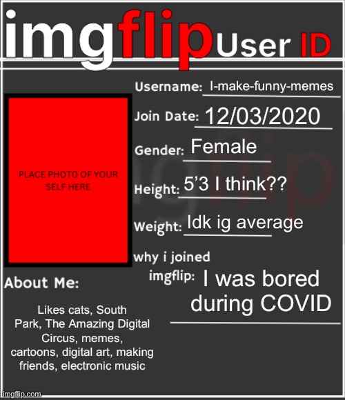 :) | I-make-funny-memes; 12/03/2020; Female; 5’3 I think?? Idk ig average; I was bored during COVID; Likes cats, South Park, The Amazing Digital Circus, memes, cartoons, digital art, making friends, electronic music | image tagged in imgflip user id | made w/ Imgflip meme maker