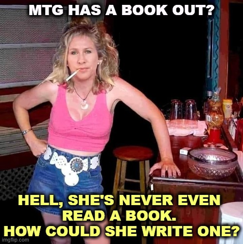 MTG, a book for those who read moving their lips. | MTG HAS A BOOK OUT? HELL, SHE'S NEVER EVEN 
READ A BOOK. 
HOW COULD SHE WRITE ONE? | image tagged in marjorie taylor greene mtg on her day off hillbilly redneck,mtg,write,read,book | made w/ Imgflip meme maker