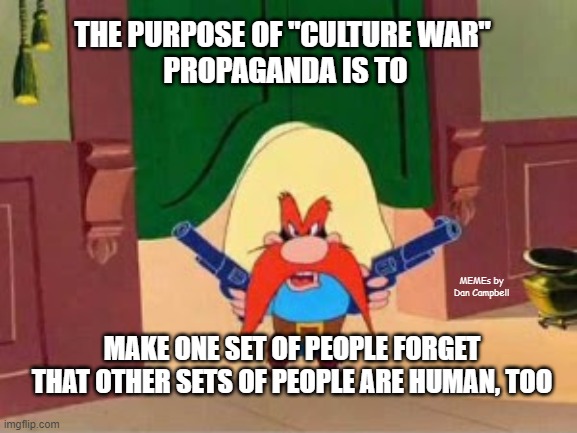 Republican propaganda Yosemite Sam | THE PURPOSE OF "CULTURE WAR" 
PROPAGANDA IS TO; MEMEs by Dan Campbell; MAKE ONE SET OF PEOPLE FORGET THAT OTHER SETS OF PEOPLE ARE HUMAN, TOO | image tagged in republican propaganda yosemite sam | made w/ Imgflip meme maker