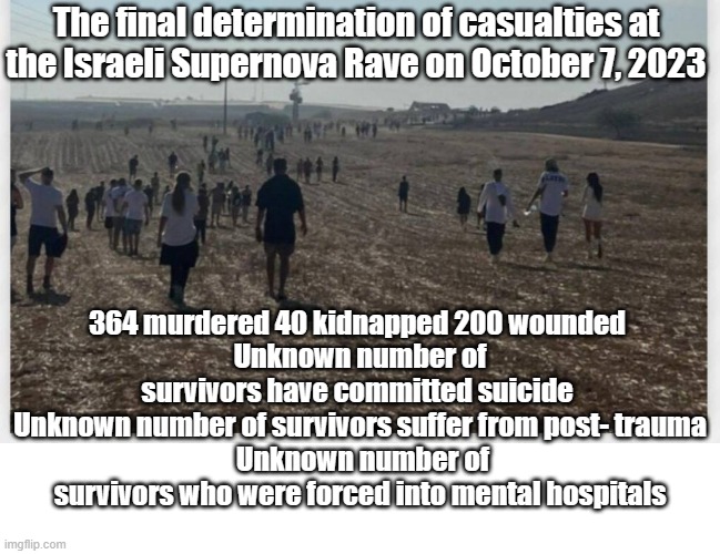 Extensive forensics were required to identify the incinerated bodies from the Middle East Peace Festival. | The final determination of casualties at the Israeli Supernova Rave on October 7, 2023; 364 murdered 40 kidnapped 200 wounded 
Unknown number of survivors have committed suicide 
 Unknown number of survivors suffer from post- trauma 
 Unknown number of survivors who were forced into mental hospitals | image tagged in hamas,gaza | made w/ Imgflip meme maker