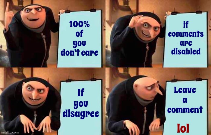 See?  No Comments.  Nobody Cares.  LoL | 100% of you
don't care; if
comments
are
disabled; Leave
a
comment; If
you
disagree; lol | image tagged in memes,gru's plan,disabled comments,why are you booing me i'm right,lol | made w/ Imgflip meme maker