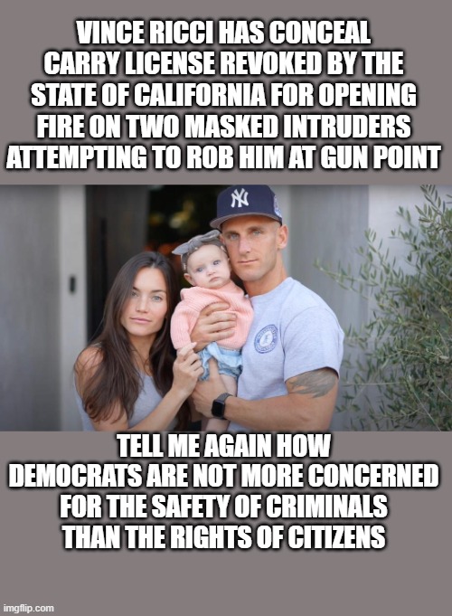 democrats victimizing law-abiding citizens for the sake of criminals.. again. | VINCE RICCI HAS CONCEAL CARRY LICENSE REVOKED BY THE STATE OF CALIFORNIA FOR OPENING FIRE ON TWO MASKED INTRUDERS ATTEMPTING TO ROB HIM AT GUN POINT; TELL ME AGAIN HOW DEMOCRATS ARE NOT MORE CONCERNED FOR THE SAFETY OF CRIMINALS THAN THE RIGHTS OF CITIZENS | image tagged in stupid liberals,political meme,funny memes,truth,joe biden,sucks | made w/ Imgflip meme maker