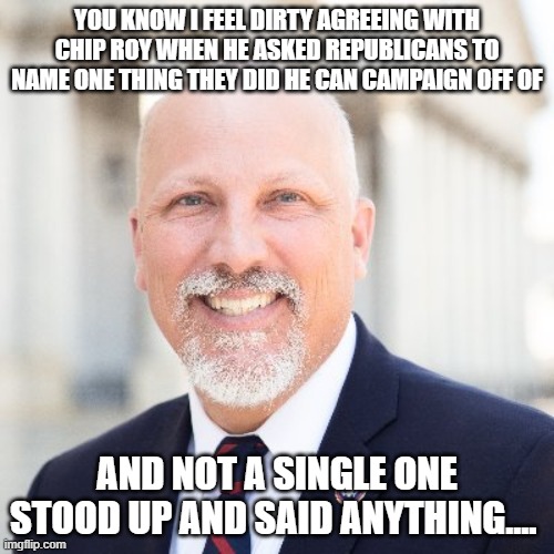 Chip Roy | YOU KNOW I FEEL DIRTY AGREEING WITH CHIP ROY WHEN HE ASKED REPUBLICANS TO NAME ONE THING THEY DID HE CAN CAMPAIGN OFF OF; AND NOT A SINGLE ONE STOOD UP AND SAID ANYTHING.... | image tagged in chip roy | made w/ Imgflip meme maker