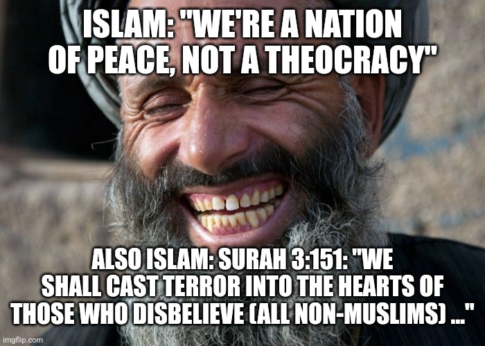 Laughing Terrorist | ISLAM: "WE'RE A NATION OF PEACE, NOT A THEOCRACY"; ALSO ISLAM: SURAH 3:151: "WE SHALL CAST TERROR INTO THE HEARTS OF THOSE WHO DISBELIEVE (ALL NON-MUSLIMS) …" | image tagged in laughing terrorist,funny memes | made w/ Imgflip meme maker