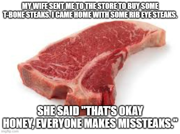 meme by Brad everybody makes missteaks | MY WIFE SENT ME TO THE STORE TO BUY SOME T-BONE STEAKS. I CAME HOME WITH SOME RIB EYE STEAKS. SHE SAID "THAT'S OKAY HONEY, EVERYONE MAKES MISSTEAKS." | image tagged in food memes | made w/ Imgflip meme maker