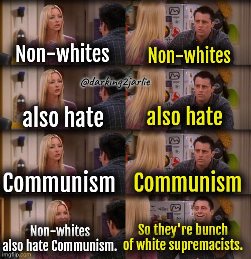 Marxism 101 | Non-whites; Non-whites; @darking2jarlie; also hate; also hate; Communism; Communism; Non-whites also hate Communism. So they're bunch of white supremacists. | image tagged in joey repeat after me,marxism,communism,racism,white supremacy,liberal logic | made w/ Imgflip meme maker