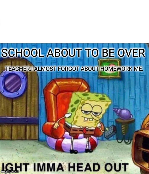Spongebob Ight Imma Head Out Meme | SCHOOL ABOUT TO BE OVER; TEACHER:I ALMOST FORGOT ABOUT HOMEWORK ME: | image tagged in memes,spongebob ight imma head out | made w/ Imgflip meme maker