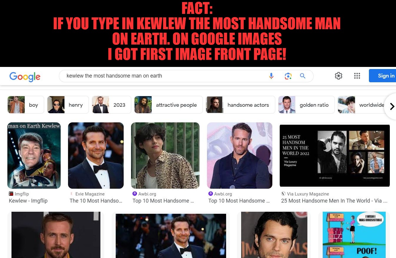 I tricked google into lying for me | FACT:
IF YOU TYPE IN KEWLEW THE MOST HANDSOME MAN ON EARTH. ON GOOGLE IMAGES
I GOT FIRST IMAGE FRONT PAGE! | image tagged in kewlew the most handsome man on earth,kewlew | made w/ Imgflip meme maker
