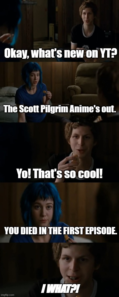 Scott Pilgrim, everyone! Celebrate! | Okay, what's new on YT? The Scott Pilgrim Anime's out. Yo! That's so cool! YOU DIED IN THE FIRST EPISODE. I WHAT?! | image tagged in scott pilgrim anime | made w/ Imgflip meme maker