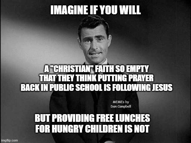 rod serling twilight zone | IMAGINE IF YOU WILL; A "CHRISTIAN" FAITH SO EMPTY THAT THEY THINK PUTTING PRAYER BACK IN PUBLIC SCHOOL IS FOLLOWING JESUS; MEMEs by Dan Campbell; BUT PROVIDING FREE LUNCHES FOR HUNGRY CHILDREN IS NOT | image tagged in rod serling twilight zone | made w/ Imgflip meme maker