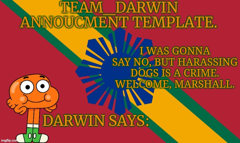 Team_Darwin announcement Template | I WAS GONNA SAY NO, BUT HARASSING DOGS IS A CRIME. WELCOME, MARSHALL. | image tagged in team_darwin announcement template | made w/ Imgflip meme maker