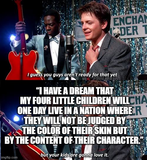 Dr. King forgotten | “I HAVE A DREAM THAT MY FOUR LITTLE CHILDREN WILL ONE DAY LIVE IN A NATION WHERE THEY WILL NOT BE JUDGED BY THE COLOR OF THEIR SKIN BUT BY THE CONTENT OF THEIR CHARACTER.” | image tagged in kate bush marty mcfly | made w/ Imgflip meme maker