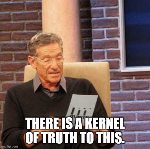 Maury Lie Detector Meme | THERE IS A KERNEL OF TRUTH TO THIS. | image tagged in memes,maury lie detector | made w/ Imgflip meme maker