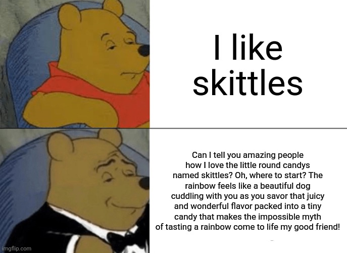 May I have those rainbow pastrys? | I like skittles; Can I tell you amazing people how I love the little round candys named skittles? Oh, where to start? The rainbow feels like a beautiful dog cuddling with you as you savor that juicy and wonderful flavor packed into a tiny candy that makes the impossible myth of tasting a rainbow come to life my good friend! | image tagged in memes,tuxedo winnie the pooh | made w/ Imgflip meme maker