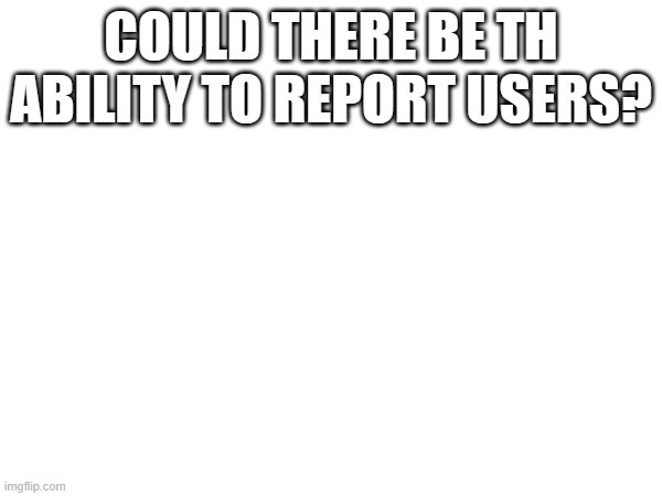 COULD THERE BE TH ABILITY TO REPORT USERS? | made w/ Imgflip meme maker