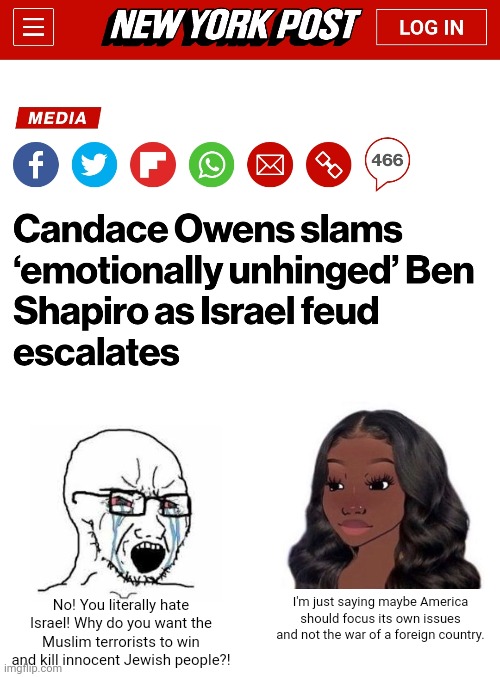 Candace Owens is right, Ben Shapiro is being a butthurt whiner | No! You literally hate Israel! Why do you want the Muslim terrorists to win and kill innocent Jewish people?! I'm just saying maybe America should focus its own issues and not the war of a foreign country. | image tagged in ben shapiro,candance owens,israel,palestine,conservative hypocrisy | made w/ Imgflip meme maker