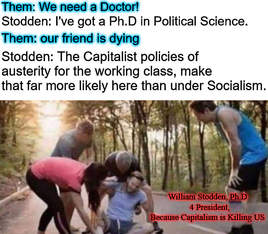 Them: We need a Doctor! Stodden: I've got a Ph.D in Political Science. Them: our friend is dying; Stodden: The Capitalist policies of austerity for the working class, make that far more likely here than under Socialism. William Stodden, Ph.D
  4 President,
Because Capitalism is Killing US | image tagged in willian stodden,socialist party usa,socialist,political science,socialists,stodden and cholensky 2024 | made w/ Imgflip meme maker