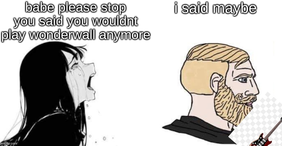 i remake this all the time but nobody understands the joke | babe please stop you said you wouldnt play wonderwall anymore; I SAID MAYBE | made w/ Imgflip meme maker