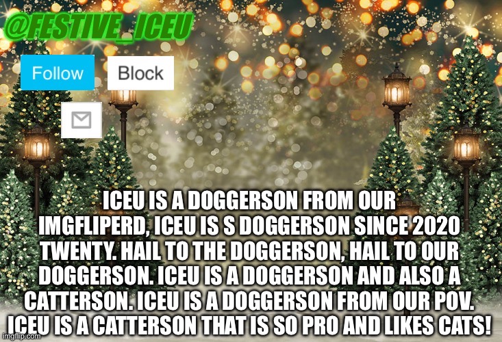 Iceu/Festive_Iceu Christmas Template | ICEU IS A DOGGERSON FROM OUR IMGFLIPERD, ICEU IS S DOGGERSON SINCE 2020 TWENTY. HAIL TO THE DOGGERSON, HAIL TO OUR DOGGERSON. ICEU IS A DOGGERSON AND ALSO A CATTERSON. ICEU IS A DOGGERSON FROM OUR POV. ICEU IS A CATTERSON THAT IS SO PRO AND LIKES CATS! | image tagged in iceu/festive_iceu christmas template | made w/ Imgflip meme maker