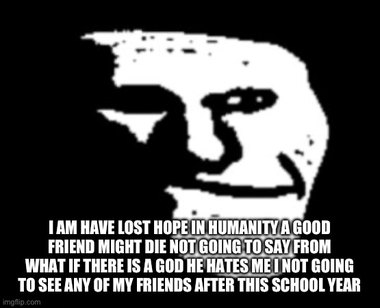 Depressed Troll Face | I AM HAVE LOST HOPE IN HUMANITY A GOOD FRIEND MIGHT DIE NOT GOING TO SAY FROM WHAT IF THERE IS A GOD HE HATES ME I NOT GOING TO SEE ANY OF MY FRIENDS AFTER THIS SCHOOL YEAR | image tagged in depressed troll face | made w/ Imgflip meme maker