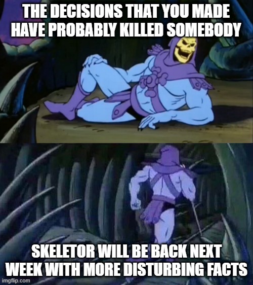 ☠ | THE DECISIONS THAT YOU MADE HAVE PROBABLY KILLED SOMEBODY; SKELETOR WILL BE BACK NEXT WEEK WITH MORE DISTURBING FACTS | image tagged in skeletor disturbing facts | made w/ Imgflip meme maker