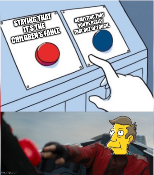 Robotnik Pressing Red Button | ADMITTING THAT YOU’RE REALLY THAT OUT OF TOUCH. STAYING THAT IT’S THE CHILDREN’S FAULT. | image tagged in robotnik pressing red button,skinner out of touch,skinner | made w/ Imgflip meme maker