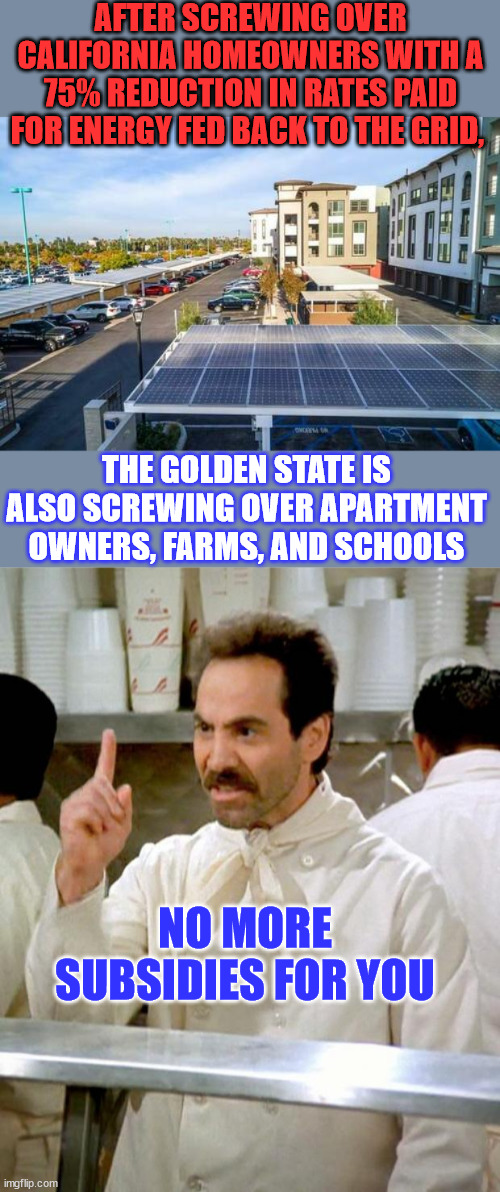 Kommiefornia strikes again... no more solar subsidies for you | AFTER SCREWING OVER CALIFORNIA HOMEOWNERS WITH A 75% REDUCTION IN RATES PAID FOR ENERGY FED BACK TO THE GRID, THE GOLDEN STATE IS ALSO SCREWING OVER APARTMENT OWNERS, FARMS, AND SCHOOLS; NO MORE SUBSIDIES FOR YOU | image tagged in soup nazi,california,stop,solar,money | made w/ Imgflip meme maker