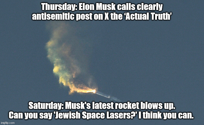 Elon Musk's SpaceX karma | Thursday: Elon Musk calls clearly antisemitic post on X the ‘Actual Truth’; Saturday: Musk's latest rocket blows up. Can you say 'Jewish Space Lasers?' I think you can. | image tagged in elon musk,antisemitism,twitter | made w/ Imgflip meme maker