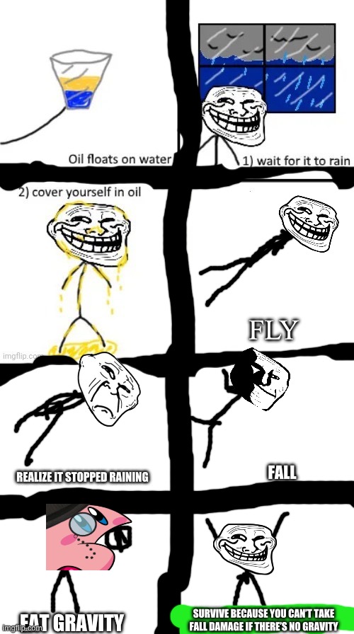 Dumb logic | FLY; FALL; REALIZE IT STOPPED RAINING; SURVIVE BECAUSE YOU CAN’T TAKE FALL DAMAGE IF THERE’S NO GRAVITY; EAT GRAVITY | image tagged in cover yourself in oil,troll face | made w/ Imgflip meme maker