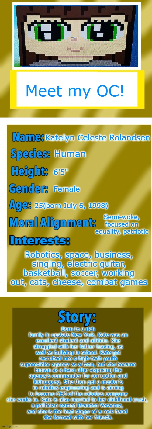 finally made an oc, what y'all think | Meet my OC! Katelyn Celeste Rolandsen; Human; 6'5"; Female; 25(born July 6, 1998); Semi-woke, focused on equality, patriotic; Interests:; Robotics, space, business, singing, electric guitar, basketball, soccer, working out, cats, cheese, combat games; Born to a rich family in upstate New York, Kate was an excellent student and athlete. She struggled with her father leaving, as well as bullying in school. Kate got recruited into a high-tech youth supersoldier agency as a teen, but she became known as a hero after exposing the agency's commander for corruption and kidnapping. She then got a master's in robotics engineering and is aiming to become CEO of the robotics company she works in. Kate is also married to her childhood crush, 
a politician named Brandon Veracruz, 
and she is the lead singer of a rock band 
she formed with her friends. | image tagged in oc bio template,oc,memes,anime girl,uwu,cute | made w/ Imgflip meme maker