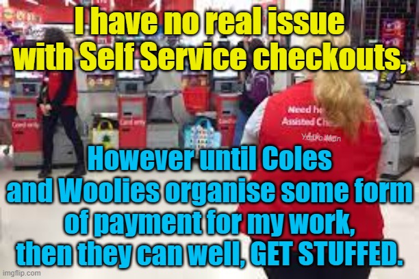 Meanwhile in Australia, Self Service Checkouts | I have no real issue with Self Service checkouts, However until Coles and Woolies organise some form of payment for my work, then they can well, GET STUFFED. Yarra Man | image tagged in coles,woolworths,australia,a special kinda of stupid | made w/ Imgflip meme maker