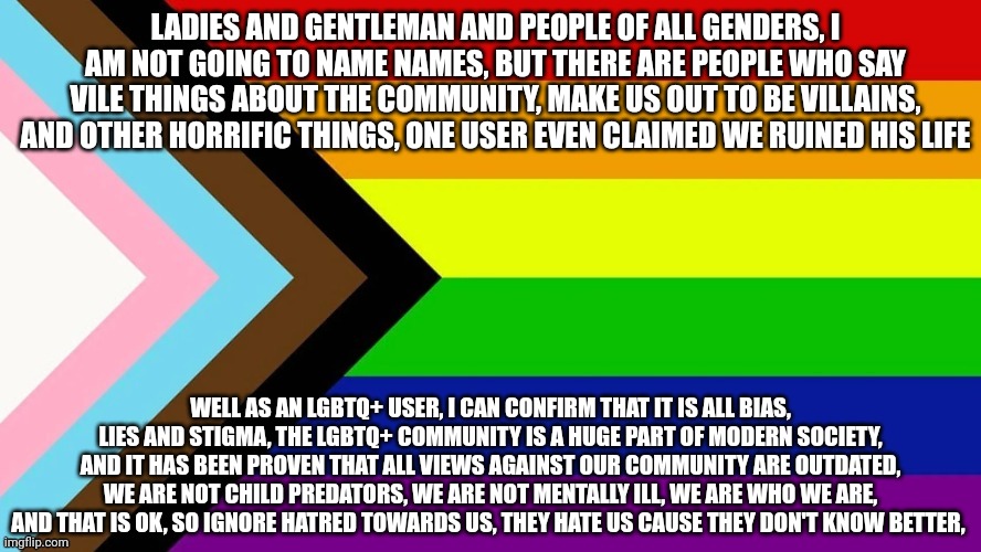 An important message | LADIES AND GENTLEMAN AND PEOPLE OF ALL GENDERS, I AM NOT GOING TO NAME NAMES, BUT THERE ARE PEOPLE WHO SAY VILE THINGS ABOUT THE COMMUNITY, MAKE US OUT TO BE VILLAINS, AND OTHER HORRIFIC THINGS, ONE USER EVEN CLAIMED WE RUINED HIS LIFE; WELL AS AN LGBTQ+ USER, I CAN CONFIRM THAT IT IS ALL BIAS, LIES AND STIGMA, THE LGBTQ+ COMMUNITY IS A HUGE PART OF MODERN SOCIETY, AND IT HAS BEEN PROVEN THAT ALL VIEWS AGAINST OUR COMMUNITY ARE OUTDATED, WE ARE NOT CHILD PREDATORS, WE ARE NOT MENTALLY ILL, WE ARE WHO WE ARE, AND THAT IS OK, SO IGNORE HATRED TOWARDS US, THEY HATE US CAUSE THEY DON'T KNOW BETTER, | image tagged in lgbtqia flag | made w/ Imgflip meme maker