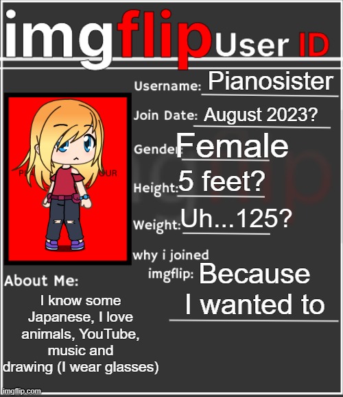 Well here you go ¯\_(ツ)_/¯ | Pianosister; August 2023? Female; 5 feet? Uh...125? Because I wanted to; I know some Japanese, I love animals, YouTube, music and drawing (I wear glasses) | image tagged in imgflip user id,idk,tag,ha ha tags go brr,you have been eternally cursed for reading the tags,tags | made w/ Imgflip meme maker