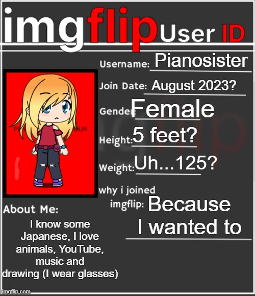 Here you go because I haven't posted on this group in a while | Pianosister; August 2023? Female; 5 feet? Uh...125? Because I wanted to; I know some Japanese, I love animals, YouTube, music and drawing (I wear glasses) | image tagged in imgflip user id | made w/ Imgflip meme maker