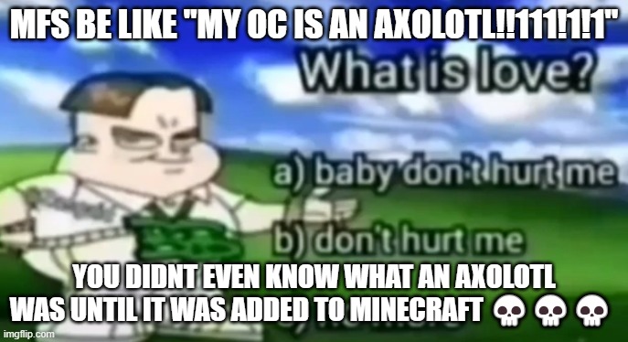 what is love | MFS BE LIKE "MY OC IS AN AXOLOTL!!111!1!1"; YOU DIDNT EVEN KNOW WHAT AN AXOLOTL WAS UNTIL IT WAS ADDED TO MINECRAFT 💀💀💀 | image tagged in what is love | made w/ Imgflip meme maker