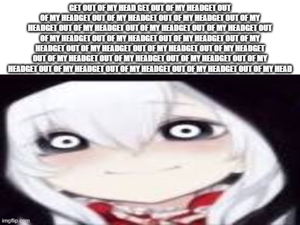 GET OUT OF MY HEADGET OUT OF MY HEADGET OUT OF MY HEADGET OUT OF MY HEADGET OUT OF MY HEADGET OUT OF MY HEADGET OUT OF MY HEADGE | GET OUT OF MY HEAD GET OUT OF MY HEADGET OUT OF MY HEADGET OUT OF MY HEADGET OUT OF MY HEADGET OUT OF MY HEADGET OUT OF MY HEADGET OUT OF MY HEADGET OUT OF MY HEADGET OUT OF MY HEADGET OUT OF MY HEADGET OUT OF MY HEADGET OUT OF MY HEADGET OUT OF MY HEADGET OUT OF MY HEADGET OUT OF MY HEADGET OUT OF MY HEADGET OUT OF MY HEADGET OUT OF MY HEADGET OUT OF MY HEADGET OUT OF MY HEADGET OUT OF MY HEADGET OUT OF MY HEADGET OUT OF MY HEAD | image tagged in jeff the killer,creepypasta,spademantree,get out of my headget out of my head,tarts | made w/ Imgflip meme maker