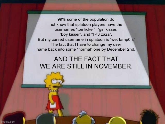 Lisa Simpson's Presentation | 99% some of the population do not know that splatoon players have the usernames “toe licker”, “girl kisser, “boy kisser”, and “I <3 zaza”.
 But my cursed username in splatoon is “wet tamp0n.”
The fact that I have to change my user name back into some “normal” one by December 2nd. AND THE FACT THAT WE ARE STILL IN NOVEMBER. | image tagged in lisa simpson's presentation | made w/ Imgflip meme maker