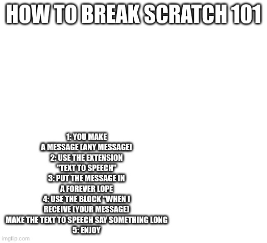 (Holy moly it actually works -Spiral) | 1: YOU MAKE A MESSAGE (ANY MESSAGE)
2: USE THE EXTENSION "TEXT TO SPEECH"
3: PUT THE MESSAGE IN A FOREVER LOPE
4: USE THE BLOCK "WHEN I RECEIVE (YOUR MESSAGE) MAKE THE TEXT TO SPEECH SAY SOMETHING LONG
5: ENJOY; HOW TO BREAK SCRATCH 101 | image tagged in blank space | made w/ Imgflip meme maker