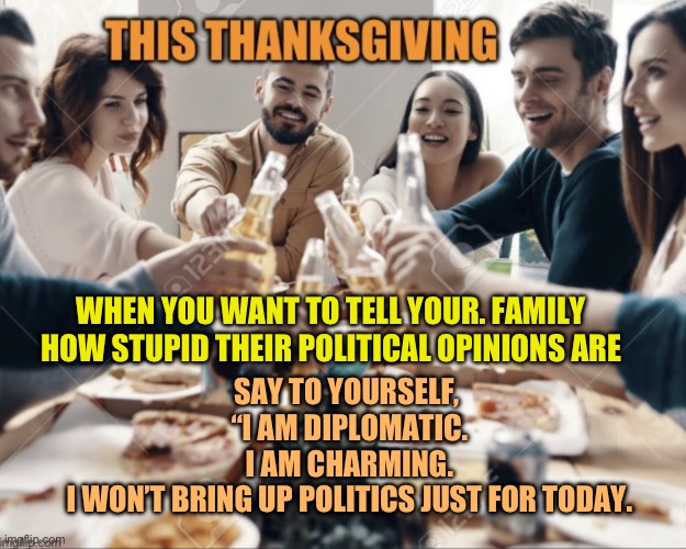 This thanksgiving | WHEN YOU WANT TO TELL YOUR. FAMILY HOW STUPID THEIR POLITICAL OPINIONS ARE; SAY TO YOURSELF, 
“I AM DIPLOMATIC.
I AM CHARMING.
I WON’T BRING UP POLITICS JUST FOR TODAY. | image tagged in this thanksgiving,thanksgiving,family | made w/ Imgflip meme maker