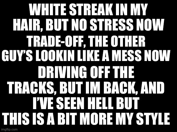 REVIVED | WHITE STREAK IN MY HAIR, BUT NO STRESS NOW; TRADE-OFF, THE OTHER GUY’S LOOKIN LIKE A MESS NOW; DRIVING OFF THE TRACKS, BUT IM BACK, AND I’VE SEEN HELL BUT THIS IS A BIT MORE MY STYLE | image tagged in im back | made w/ Imgflip meme maker