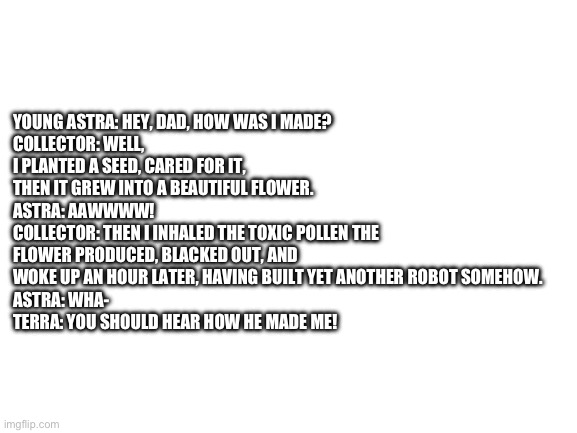 Funni headcanon I have | YOUNG ASTRA: HEY, DAD, HOW WAS I MADE?
COLLECTOR: WELL, I PLANTED A SEED, CARED FOR IT, THEN IT GREW INTO A BEAUTIFUL FLOWER. 
ASTRA: AAWWWW!
COLLECTOR: THEN I INHALED THE TOXIC POLLEN THE FLOWER PRODUCED, BLACKED OUT, AND WOKE UP AN HOUR LATER, HAVING BUILT YET ANOTHER ROBOT SOMEHOW. 
ASTRA: WHA-
TERRA: YOU SHOULD HEAR HOW HE MADE ME! | image tagged in blank white template | made w/ Imgflip meme maker