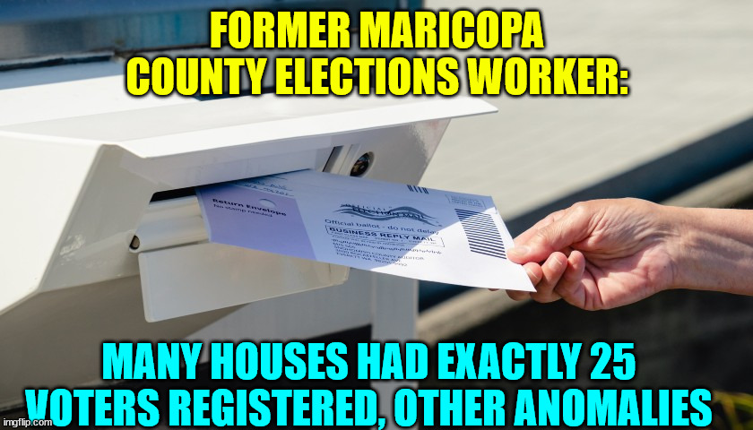 More and more people testifying to election fraud | FORMER MARICOPA COUNTY ELECTIONS WORKER:; MANY HOUSES HAD EXACTLY 25 VOTERS REGISTERED, OTHER ANOMALIES | image tagged in arizona,2020,election fraud | made w/ Imgflip meme maker