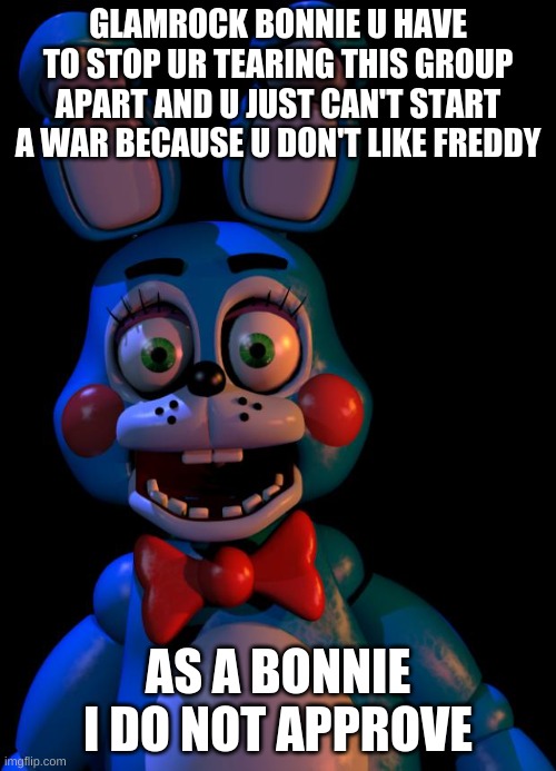 For Glamrock_Bonnie | GLAMROCK BONNIE U HAVE TO STOP UR TEARING THIS GROUP APART AND U JUST CAN'T START A WAR BECAUSE U DON'T LIKE FREDDY; AS A BONNIE I DO NOT APPROVE | image tagged in toy bonnie fnaf | made w/ Imgflip meme maker