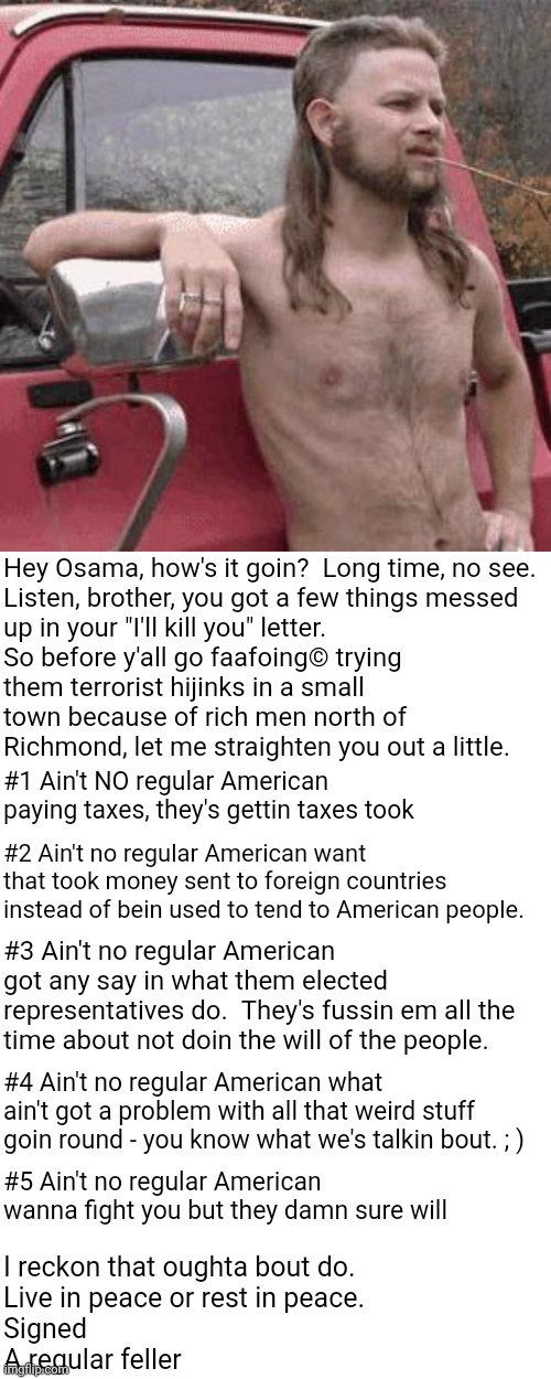 A letter to Osama | Hey Osama, how's it goin?  Long time, no see.

Listen, brother, you got a few things messed up in your "I'll kill you" letter.  So before y'all go faafoing© trying them terrorist hijinks in a small town because of rich men north of Richmond, let me straighten you out a little. #1 Ain't NO regular American paying taxes, they's gettin taxes took; #2 Ain't no regular American want that took money sent to foreign countries instead of bein used to tend to American people. #3 Ain't no regular American got any say in what them elected representatives do.  They's fussin em all the time about not doin the will of the people. #4 Ain't no regular American what ain't got a problem with all that weird stuff goin round - you know what we's talkin bout. ; ); #5 Ain't no regular American wanna fight you but they damn sure will; I reckon that oughta bout do. 
Live in peace or rest in peace. 

Signed

A regular feller | image tagged in terrorists,muslims,americans,israel,jews,faafo | made w/ Imgflip meme maker