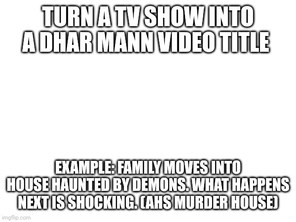 TURN A TV SHOW INTO A DHAR MANN VIDEO TITLE; EXAMPLE: FAMILY MOVES INTO HOUSE HAUNTED BY DEMONS. WHAT HAPPENS NEXT IS SHOCKING. (AHS MURDER HOUSE) | made w/ Imgflip meme maker