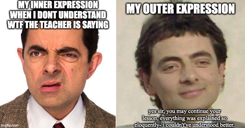 i'd stare too hard at the board and the teacher would notice it, but not anymore! | MY INNER EXPRESSION WHEN I DONT UNDERSTAND WTF THE TEACHER IS SAYING; MY OUTER EXPRESSION; yes sir, you may continue your lesson, everything was explained so eloquently- i couldn't've understood better. | image tagged in mr bean face,mr bean confused | made w/ Imgflip meme maker