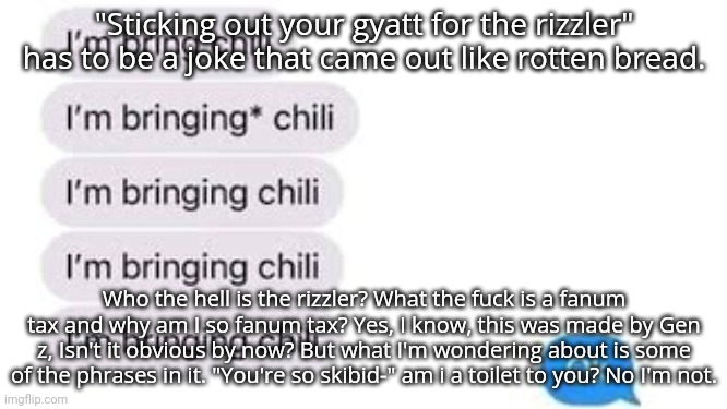 I'm bring chili | "Sticking out your gyatt for the rizzler" has to be a joke that came out like rotten bread. Who the hell is the rizzler? What the fuck is a fanum tax and why am I so fanum tax? Yes, I know, this was made by Gen z, Isn't it obvious by now? But what I'm wondering about is some of the phrases in it. "You're so skibid-" am i a toilet to you? No I'm not. | image tagged in i'm bring chili | made w/ Imgflip meme maker